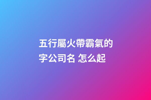 五行屬火帶霸氣的字公司名 怎么起-第1張-公司起名-玄機派